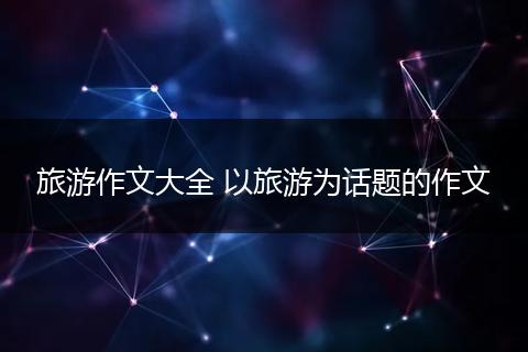 旅游作文大全 以旅游为话题的作文