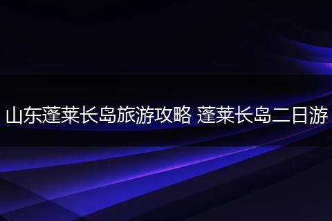 山东蓬莱长岛旅游攻略 蓬莱长岛二日游
