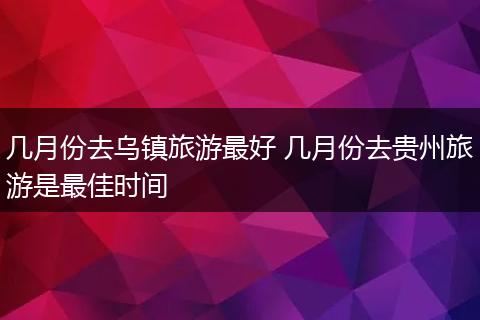 几月份去乌镇旅游最好 几月份去贵州旅游是最佳时间