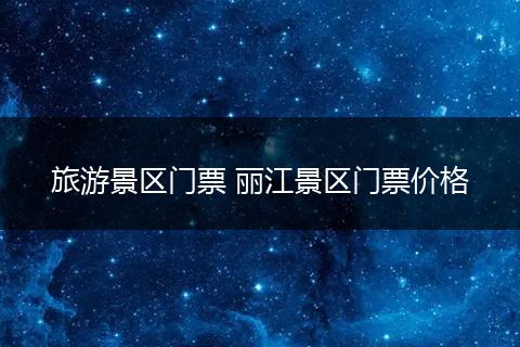 旅游景区门票 丽江景区门票价格