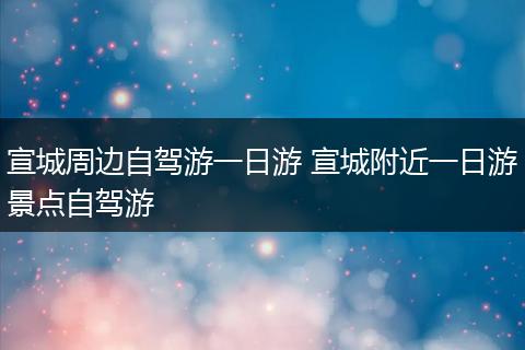 宣城周边自驾游一日游 宣城附近一日游景点自驾游