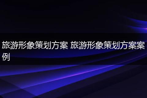 旅游形象策划方案 旅游形象策划方案案例