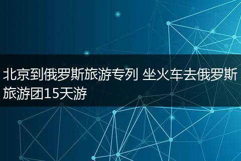 北京到俄罗斯旅游专列 坐火车去俄罗斯旅游团15天游