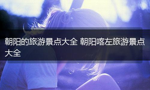 朝阳的旅游景点大全 朝阳喀左旅游景点大全