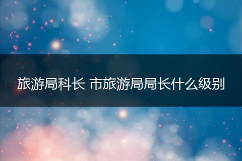 旅游局科长 市旅游局局长什么级别