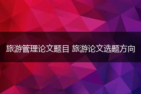 旅游管理论文题目 旅游论文选题方向