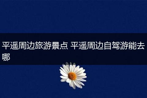 平遥周边旅游景点 平遥周边自驾游能去哪