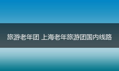 旅游老年团 上海老年旅游团国内线路