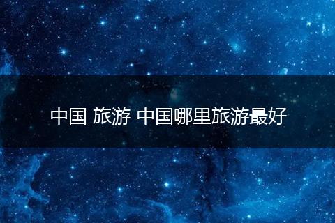 中国 旅游 中国哪里旅游最好