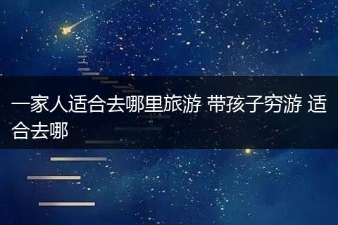 一家人适合去哪里旅游 带孩子穷游 适合去哪