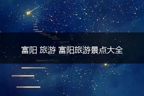 富阳 旅游 富阳旅游景点大全