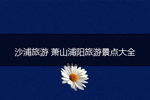 沙浦旅游 萧山浦阳旅游景点大全