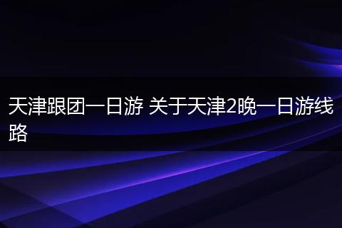 天津跟团一日游 关于天津2晚一日游线路
