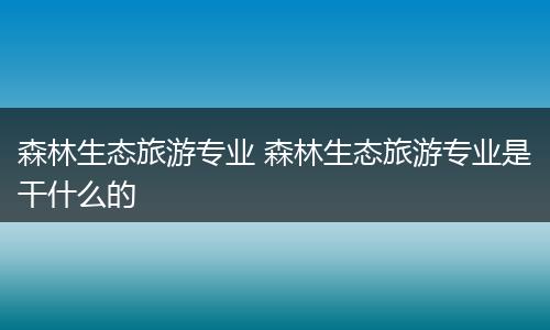森林生态旅游专业 森林生态旅游专业是干什么的