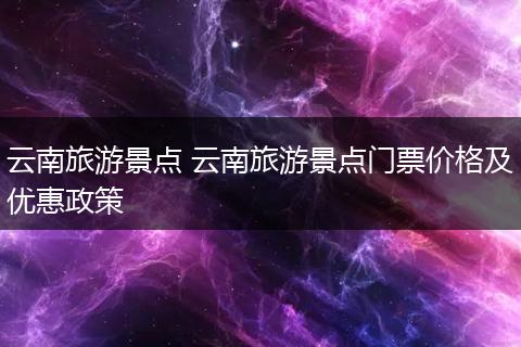 云南旅游景点 云南旅游景点门票价格及优惠政策