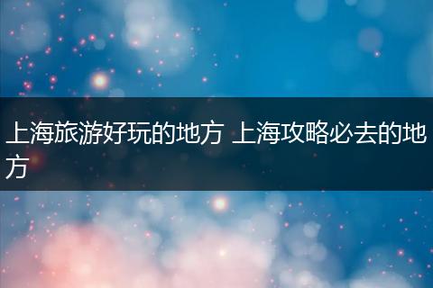 上海旅游好玩的地方 上海攻略必去的地方