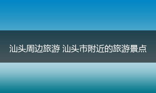 汕头周边旅游 汕头市附近的旅游景点