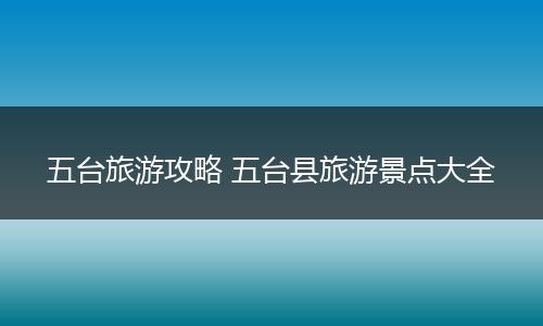 五台旅游攻略 五台县旅游景点大全
