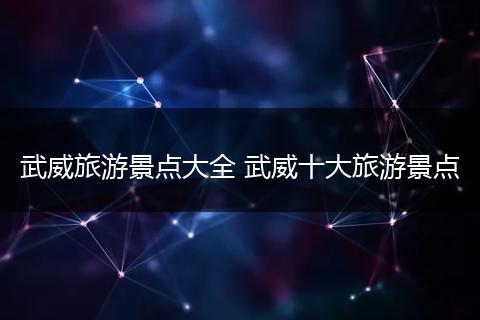 武威旅游景点大全 武威十大旅游景点