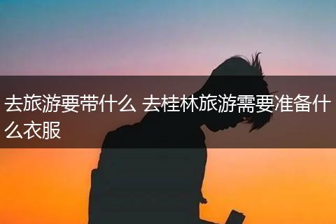 去旅游要带什么 去桂林旅游需要准备什么衣服