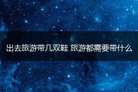 出去旅游带几双鞋 旅游都需要带什么