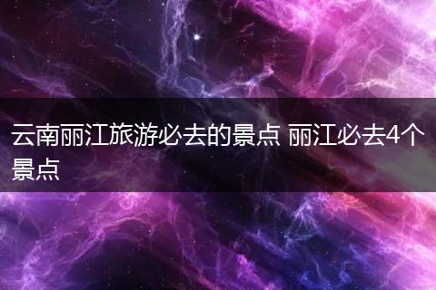 云南丽江旅游必去的景点 丽江必去4个景点
