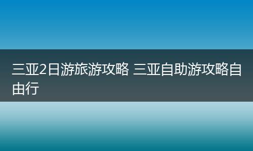 三亚2日游旅游攻略 三亚自助游攻略自由行