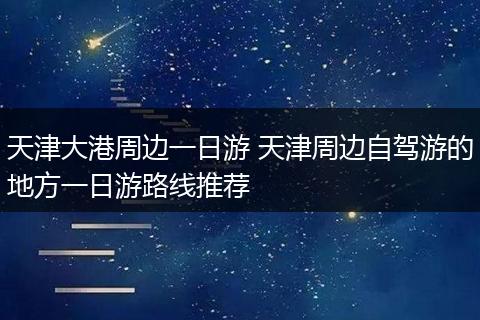 天津大港周边一日游 天津周边自驾游的地方一日游路线推荐
