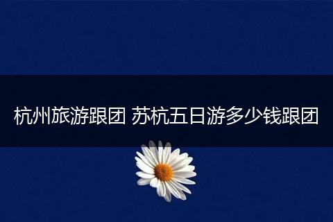 杭州旅游跟团 苏杭五日游多少钱跟团