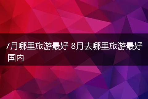 7月哪里旅游最好 8月去哪里旅游最好 国内