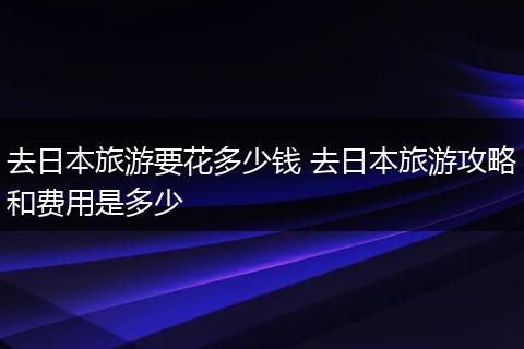 去日本旅游要花多少钱 去日本旅游攻略和费用是多少