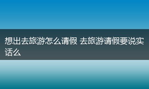 想出去旅游怎么请假 去旅游请假要说实话么
