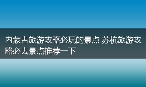 内蒙古旅游攻略必玩的景点 苏杭旅游攻略必去景点推荐一下