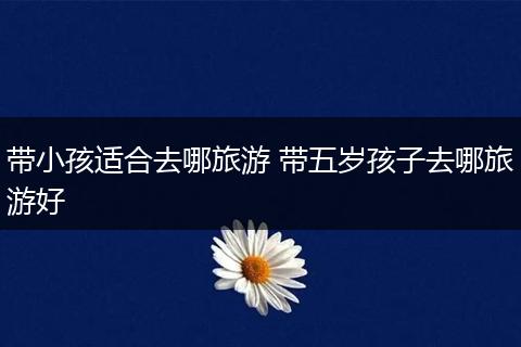 带小孩适合去哪旅游 带五岁孩子去哪旅游好