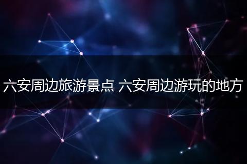 六安周边旅游景点 六安周边游玩的地方