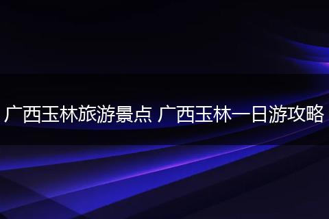 广西玉林旅游景点 广西玉林一日游攻略