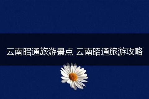 云南昭通旅游景点 云南昭通旅游攻略