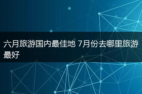 六月旅游国内最佳地 7月份去哪里旅游最好