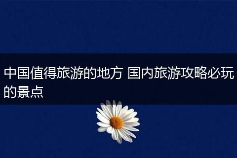 中国值得旅游的地方 国内旅游攻略必玩的景点