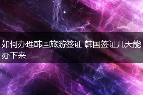 如何办理韩国旅游签证 韩国签证几天能办下来