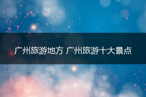广州旅游地方 广州旅游十大景点