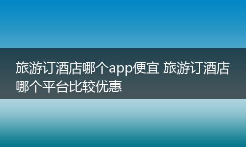 旅游订酒店哪个app便宜 旅游订酒店哪个平台比较优惠