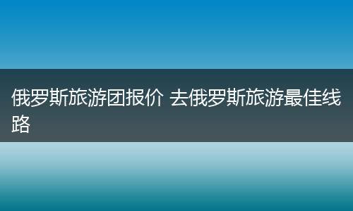 俄罗斯旅游团报价 去俄罗斯旅游最佳线路