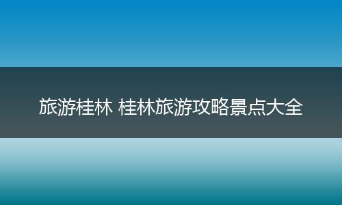 旅游桂林 桂林旅游攻略景点大全