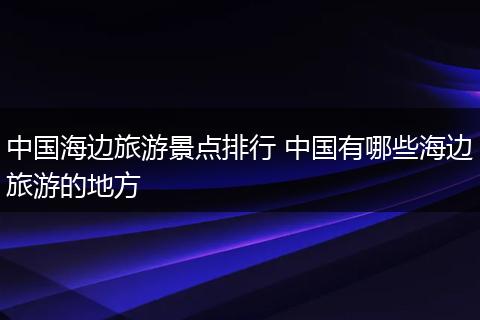 中国海边旅游景点排行 中国有哪些海边旅游的地方
