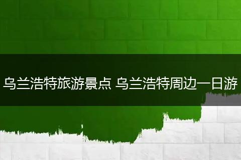 乌兰浩特旅游景点 乌兰浩特周边一日游