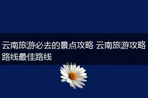 云南旅游必去的景点攻略 云南旅游攻略路线最佳路线