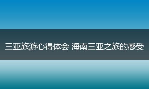 三亚旅游心得体会 海南三亚之旅的感受