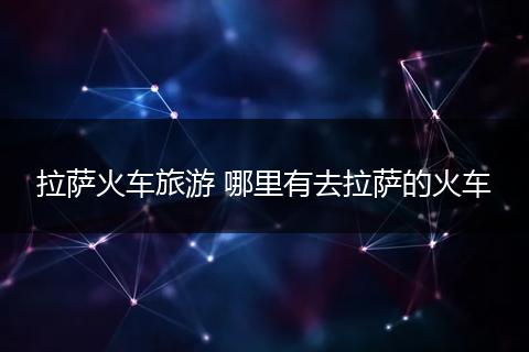拉萨火车旅游 哪里有去拉萨的火车