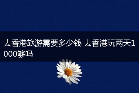 去香港旅游需要多少钱 去香港玩两天1000够吗
